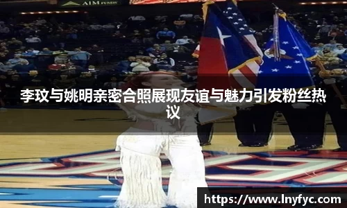 李玟与姚明亲密合照展现友谊与魅力引发粉丝热议