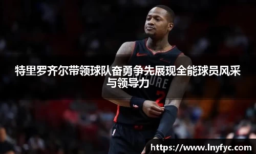 特里罗齐尔带领球队奋勇争先展现全能球员风采与领导力