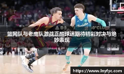 篮网队与老鹰队激战正酣球迷期待精彩对决与绝妙表现