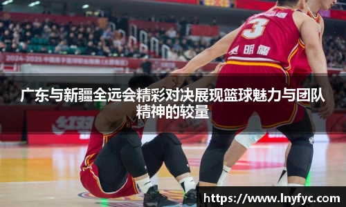 广东与新疆全远会精彩对决展现篮球魅力与团队精神的较量