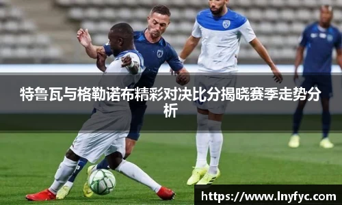 特鲁瓦与格勒诺布精彩对决比分揭晓赛季走势分析