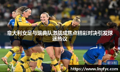 意大利女足与瑞典队激战成焦点精彩对决引发球迷热议