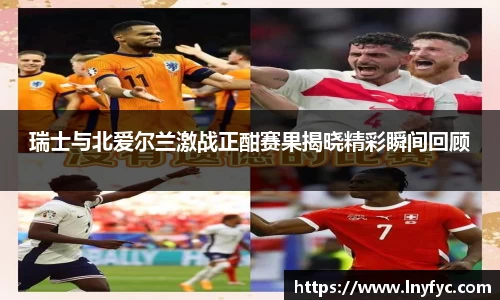 瑞士与北爱尔兰激战正酣赛果揭晓精彩瞬间回顾